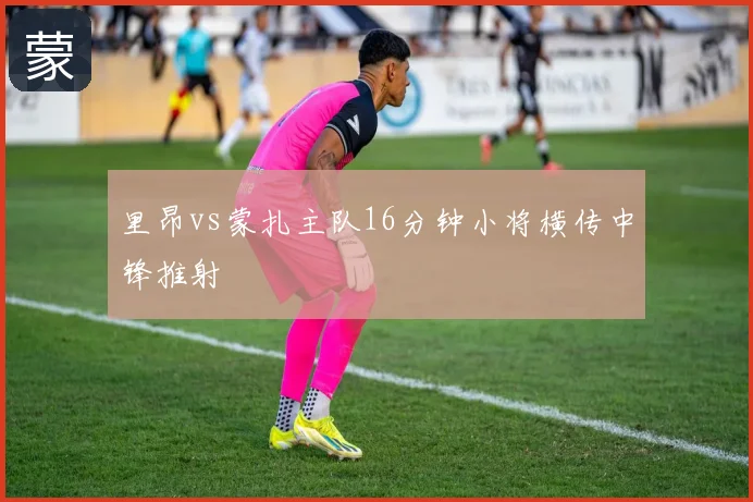 里昂vs蒙扎主队16分钟小将横传中锋推射